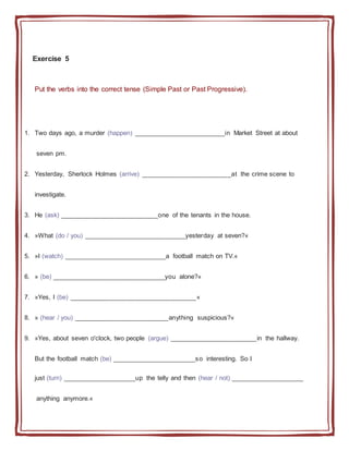 Exercise 5
Put the verbs into the correct tense (Simple Past or Past Progressive).
1. Two days ago, a murder (happen) _________________________in Market Street at about
seven pm.
2. Yesterday, Sherlock Holmes (arrive) _________________________at the crime scene to
investigate.
3. He (ask) ___________________________one of the tenants in the house.
4. »What (do / you) ____________________________yesterday at seven?«
5. »I (watch) ____________________________a football match on TV.«
6. » (be) _______________________________you alone?«
7. »Yes, I (be) ___________________________________«
8. » (hear / you) __________________________anything suspicious?«
9. »Yes, about seven o'clock, two people (argue) ________________________in the hallway.
But the football match (be) _______________________so interesting. So I
just (turn) ____________________up the telly and then (hear / not) ____________________
anything anymore.«
 
