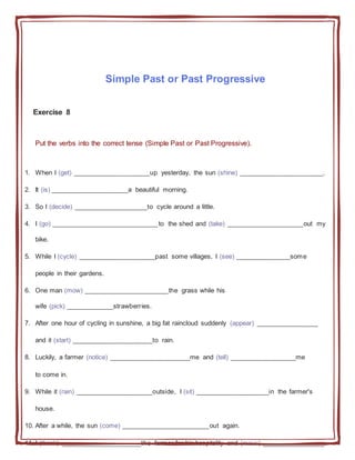 Simple Past or Past Progressive
Exercise 8
Put the verbs into the correct tense (Simple Past or Past Progressive).
1. When I (get) _____________________up yesterday, the sun (shine) _______________________.
2. It (is) _____________________a beautiful morning.
3. So I (decide) ____________________to cycle around a little.
4. I (go) _____________________________to the shed and (take) _____________________out my
bike.
5. While I (cycle) _____________________past some villages, I (see) _______________some
people in their gardens.
6. One man (mow) _______________________the grass while his
wife (pick) _____________strawberries.
7. After one hour of cycling in sunshine, a big fat raincloud suddenly (appear) _________________
and it (start) ______________________to rain.
8. Luckily, a farmer (notice) ______________________me and (tell) __________________me
to come in.
9. While it (rain) _____________________outside, I (sit) ____________________in the farmer's
house.
10. After a while, the sun (come) ________________________out again.
11. I (thank) ______________________the farmer for his hospitality and (move) _________________
 