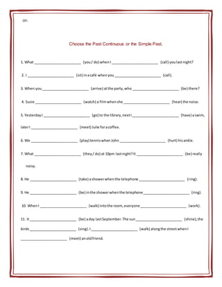on.
Choose the Past Continuous or the Simple Past.
1. What ________________________ (you/ do) whenI ________________________ (call) youlastnight?
2. I ________________________ (sit) inacafé whenyou________________________ (call).
3. When you________________________ (arrive) atthe party,who ________________________ (be) there?
4. Susie ________________________ (watch) a filmwhenshe ________________________ (hear) the noise.
5. YesterdayI ________________________ (go) to the library,nextI________________________ (have) aswim,
laterI ________________________ (meet) Julie foracoffee.
6. We ________________________ (play) tenniswhen John________________________ (hurt) hisankle.
7. What ________________________ (they/ do) at 10pm lastnight?It ________________________ (be) really
noisy.
8. He ________________________ (take) ashowerwhenthe telephone ________________________ (ring).
9. He ________________________ (be) inthe showerwhenthe telephone________________________ (ring).
10. WhenI ________________________ (walk) intothe room, everyone________________________ (work).
11. It ________________________ (be) aday lastSeptember.The sun________________________ (shine),the
birds________________________ (sing).I________________________ (walk) alongthe streetwhenI
________________________ (meet) anoldfriend.
 