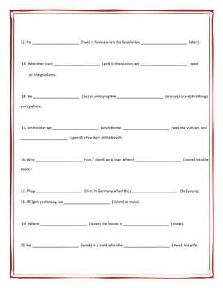 12. He ________________________ (live) in Russiawhenthe Revolution________________________ (start).
13. Whenher train________________________ (get) tothe station,we ________________________ (wait)
on the platform.
14. He ________________________ (be) soannoying!He ________________________ (always/leave) histhings
everywhere.
15. On holidaywe ________________________ (visit) Rome,________________________ (see) the Vatican,and
________________________ (spend) afew daysat the beach.
16. Why ________________________ (you/ stand) on a chair whenI________________________ (come) intothe
room?
17. They________________________ (live) inGermanywhenthey________________________ (be) young.
18. At 7pm yesterday,we ________________________ (listen) tomusic.
19. WhenI ________________________ (leave) the house,it________________________ (snow).
20. He ________________________ (work) ina bank whenhe ________________________ (meet) hiswife.
 