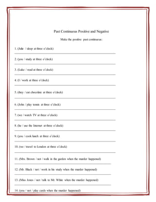 Past Continuous Positive and Negative
Make the positive past continuous:
1. (Julie / sleep at three o’clock)
__________________________________________________________________
2. (you / study at three o’clock)
__________________________________________________________________
3. (Luke / read at three o’clock)
__________________________________________________________________
4. (I / work at three o’clock)
__________________________________________________________________
5. (they / eat chocolate at three o’clock)
__________________________________________________________________
6. (John / play tennis at three o’clock)
__________________________________________________________________
7. (we / watch TV at three o’clock)
__________________________________________________________________
8. (he / use the Internet at three o’clock)
__________________________________________________________________
9. (you / cook lunch at three o’clock)
__________________________________________________________________
10. (we / travel to London at three o’clock)
__________________________________________________________________
11. (Mrs. Brown / not / walk in the garden when the murder happened)
_______________________________________________________________
12. (Mr. Black / not / work in his study when the murder happened)
_______________________________________________________________
13. (Miss Jones / not / talk to Mr. White when the murder happened)
_______________________________________________________________
14. (you / not / play cards when the murder happened)
_______________________________________________________________
 