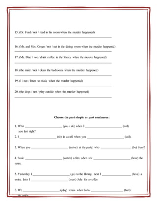 15. (Dr. Ford / not / read in his room when the murder happened)
_______________________________________________________________
16. (Mr. and Mrs. Green / not / eat in the dining room when the murder happened)
_______________________________________________________________
17. (Mr. Blue / not / drink coffee in the library when the murder happened)
_______________________________________________________________
18. (the maid / not / clean the bedrooms when the murder happened)
_______________________________________________________________
19. (I / not / listen to music when the murder happened)
_______________________________________________________________
20. (the dogs / not / play outside when the murder happened)
_______________________________________________________________
Choose the past simple or past continuous:
1. What ________________________ (you / do) when I ________________________ (call)
you last night?
2. I ________________________ (sit) in a café when you ________________________ (call).
3. When you ________________________ (arrive) at the party, who ____________________ (be) there?
4. Susie ________________________ (watch) a film when she ________________________ (hear) the
noise.
5. Yesterday I ________________________ (go) to the library, next I ___________________ (have) a
swim, later I ________________________ (meet) Julie for a coffee.
6. We ________________________ (play) tennis when John _____________________ (hurt)
his ankle.
 