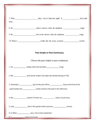 7. What ________________________ (they / do) at 10pm last night? It __________________ (be) really
noisy.
8. He ________________________ (take) a shower when the telephone __________________ (ring).
9. He ________________________ (be) in the shower when the telephone _______________ (ring).
10. When I ________________________ (walk) into the room, everyone ________________ (work).
Past Simple or Past Continuous
Choose the past simple or past continuous:
1. He __________________ (sleep) when the doorbell __________________ (ring).
2. We __________________ (eat) dinner at 8pm last night (we started eating at 7:30).
3. Yesterday I __________________ (go) to the post office, __________________ (buy) some fruit at the
supermarket and __________________ (read) a book in the park in the afternoon.
4. We __________________ (watch) TV when we __________________ (hear) a loud noise.
5. Julie __________________ (be) in the garden when Laurence __________________ (arrive).
6. A: What __________________ (you / do) at 3pm yesterday?
B: I __________________ (clean) my house.
 