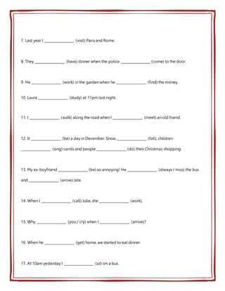 7. Last year I __________________ (visit) Paris and Rome.
8. They __________________ (have) dinner when the police __________________ (come) to the door.
9. He __________________ (work) in the garden when he __________________ (find) the money.
10. Laura __________________ (study) at 11pm last night.
11. I __________________ (walk) along the road when I __________________ (meet) an old friend.
12. It __________________ (be) a day in December. Snow __________________ (fall), children
__________________ (sing) carols and people __________________ (do) their Christmas shopping.
13. My ex-boyfriend __________________ (be) so annoying! He __________________ (always / miss) the bus
and __________________ (arrive) late.
14. When I __________________ (call) Julie, she __________________ (work).
15. Why __________________ (you / cry) when I __________________ (arrive)?
16. When he __________________ (get) home, we started to eat dinner.
17. At 10am yesterday I __________________ (sit) on a bus.
 