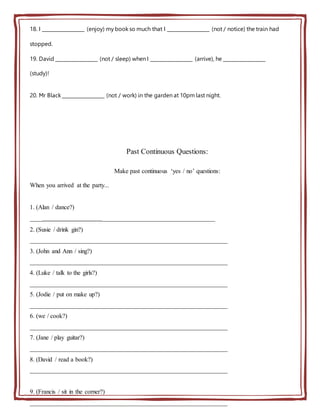 18. I __________________ (enjoy) my book so much that I __________________ (not / notice) the train had
stopped.
19. David __________________ (not / sleep) when I __________________ (arrive), he __________________
(study)!
20. Mr Black __________________ (not / work) in the garden at 10pm last night.
Past Continuous Questions:
Make past continuous ‘yes / no’ questions:
When you arrived at the party...
1. (Alan / dance?)
___________________________________________________________
2. (Susie / drink gin?)
_______________________________________________________________
3. (John and Ann / sing?)
_______________________________________________________________
4. (Luke / talk to the girls?)
_______________________________________________________________
5. (Jodie / put on make up?)
_______________________________________________________________
6. (we / cook?)
_______________________________________________________________
7. (Jane / play guitar?)
_______________________________________________________________
8. (David / read a book?)
_______________________________________________________________
9. (Francis / sit in the corner?)
_______________________________________________________________
 