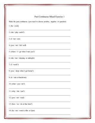 Past Continuous Mixed Exercise 1
Make the past continuous (you need to choose positive, negative or question):
1. (he / cook)
__________________________________________________________________
2. (she / play cards?)
__________________________________________________________________
3. (I / not / cry)
__________________________________________________________________
4. (you / not / feel well)
__________________________________________________________________
5. (where / I / go when I met you?)
__________________________________________________________________
6. (she / not / sleeping at midnight)
__________________________________________________________________
7. (I / work?)
__________________________________________________________________
8. (you / sleep when I got home?)
__________________________________________________________________
9. (it / rain at lunchtime)
__________________________________________________________________
10. (what / you / do?)
__________________________________________________________________
11. (why / she / run?)
__________________________________________________________________
12. (you / not / read)
__________________________________________________________________
13. (how / we / do at that time?)
__________________________________________________________________
14. (he / not / watch a film at 3pm)
__________________________________________________________________
 