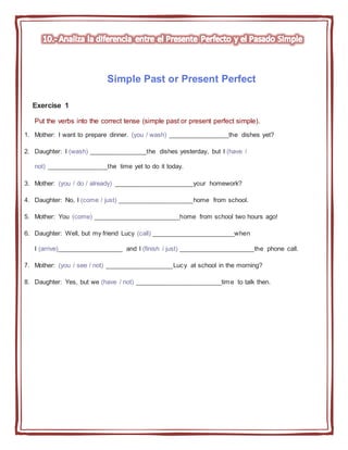 Simple Past or Present Perfect
Exercise 1
Put the verbs into the correct tense (simple past or present perfect simple).
1. Mother: I want to prepare dinner. (you / wash) _________________the dishes yet?
2. Daughter: I (wash) ________________the dishes yesterday, but I (have /
not) _________________the time yet to do it today.
3. Mother: (you / do / already) ______________________your homework?
4. Daughter: No, I (come / just) _____________________home from school.
5. Mother: You (come) ________________________home from school two hours ago!
6. Daughter: Well, but my friend Lucy (call) _______________________when
I (arrive)__________________ and I (finish / just) _____________________the phone call.
7. Mother: (you / see / not) ___________________Lucy at school in the morning?
8. Daughter: Yes, but we (have / not) ________________________time to talk then.
 