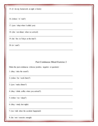 15. (I / do my homework at eight o’clock)
__________________________________________________________________
16. (where / it / rain?)
__________________________________________________________________
17. (you / shop when I called you)
__________________________________________________________________
18. (she / eat dinner when we arrived)
__________________________________________________________________
19. (he / live in Tokyo at the time?)
__________________________________________________________________
20. (it / rain?)
__________________________________________________________________
Past Continuous Mixed Exercise 2
Make the past continuous (choose positive, negative or question):
1. (they / take the exam?)
__________________________________________________________________
2. (when / he / work there?)
__________________________________________________________________
3. (you / make dinner?)
__________________________________________________________________
4. (they / drink coffee when you arrived?)
__________________________________________________________________
5. (when / we / sleep?)
__________________________________________________________________
6. (they / study last night)
__________________________________________________________________
7. (we / talk when the accident happened)
__________________________________________________________________
8. (he / not / exercise enough)
__________________________________________________________________
 