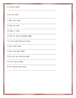 9. (I / talk too much?)
__________________________________________________________________
10. (it / not / snow)
__________________________________________________________________
11. (how / they / feel?)
__________________________________________________________________
12. (they / not / talk)
__________________________________________________________________
13. (where / I / stay?)
__________________________________________________________________
14. (why / he / study on a Saturday night?)
__________________________________________________________________
15. (I / go to school when you saw me)
__________________________________________________________________
16. (you / sleep at 6am)
__________________________________________________________________
17. (she / work when I called)
__________________________________________________________________
18. (we / not / leave when you called)
__________________________________________________________________
19. (I / not / stay in a hotel)
__________________________________________________________________
20. (we / make too much noise?)
__________________________________________________________________
 