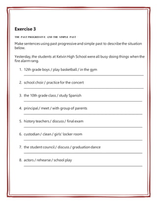 Exercise 3
THE PAST PROGRESSIVE AND THE SIMPLE PAST
Make sentences using past progressive and simple past to describe the situation
below.
Yesterday, the students at Kelvin High School were all busy doing things when the
fire alarmrang.
1. 12th grade boys / play basketball / in the gym
________________________________________________________________________________
2. school choir / practice for the concert
________________________________________________________________________________
3. the 10th grade class / study Spanish
_______________________________________________________________________________
4. principal / meet / with group of parents
_______________________________________________________________________________
5. history teachers / discuss / final exam
_______________________________________________________________________________
6. custodian / clean / girls’ locker room
_______________________________________________________________________________
7. the student council / discuss / graduation dance
_______________________________________________________________________________
8. actors / rehearse / school play
_______________________________________________________________________________
 