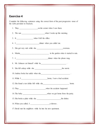 Exercise 4
Complete the following sentences using the correct form of the past progressive tense of
the verbs provided in brackets.
1. They ___________________on the corner when I saw them.
2. The sun ________________________when I woke up this morning.
3. It _________________ when I left the office.
4. I ________________________dinner when you called me.
5. She got very sick while she ___________________________overseas.
6. Martin______________________________ in the garden when it started to rain.
7. I _________________________________dinner when the phone rang.
8. Mr. Johnson cut himself while he__________________________ .
9. She fell asleep while she ____________________________the movie.
10. Andrea broke her ankle when she______________________________ .
11. While I ___________________________home, I saw a bad accident.
12. She found a ten dollar bill while she___________________________ home.
13. They ___________________________when the accident happened.
14. The baby _________________________when we got home from the party.
15. She broke a plate while she _________________________the dishes.
16. When you called, I ____________________a shower..
17. David met his neighbors while he into his new apartment.
 