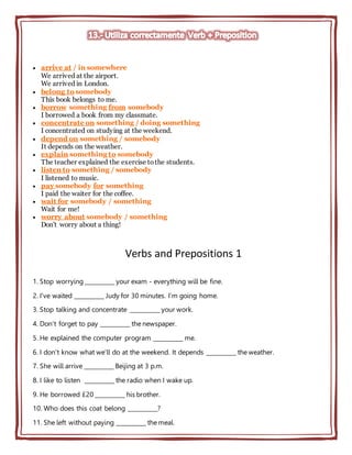  arrive at / in somewhere
We arrived at the airport.
We arrived in London.
 belong to somebody
This book belongs to me.
 borrow something from somebody
I borrowed a book from my classmate.
 concentrate on something / doing something
I concentrated on studying at the weekend.
 depend on something / somebody
It depends on the weather.
 explain something to somebody
The teacher explained the exercise tothe students.
 listen to something / somebody
I listened to music.
 pay somebody for something
I paid the waiter for the coffee.
 wait for somebody / something
Wait for me!
 worry about somebody / something
Don't worry about a thing!
Verbs and Prepositions 1
1. Stop worrying __________ your exam - everything will be fine.
2. I've waited __________ Judy for 30 minutes. I’m going home.
3. Stop talking and concentrate __________ your work.
4. Don't forget to pay __________ the newspaper.
5. He explained the computer program __________ me.
6. I don't know what we'll do at the weekend. It depends __________ the weather.
7. She will arrive __________ Beijing at 3 p.m.
8. I like to listen __________ the radio when I wake up.
9. He borrowed £20 __________ his brother.
10. Who does this coat belong __________?
11. She left without paying __________ the meal.
 
