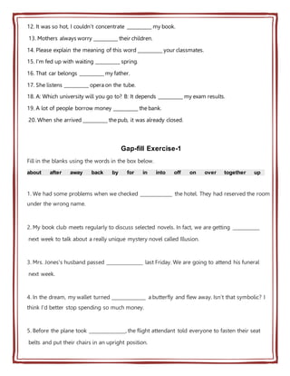 12. It was so hot, I couldn't concentrate __________ my book.
13. Mothers always worry __________ their children.
14. Please explain the meaning of this word __________ your classmates.
15. I'm fed up with waiting __________ spring.
16. That car belongs __________ my father.
17. She listens __________ opera on the tube.
18. A: Which university will you go to? B: It depends __________ my exam results.
19. A lot of people borrow money __________ the bank.
20. When she arrived __________ the pub, it was already closed.
Gap-fill Exercise-1
Fill in the blanks using the words in the box below.
about after away back by for in into off on over together up
1. We had some problems when we checked _____________ the hotel. They had reserved the room
under the wrong name.
2. My book club meets regularly to discuss selected novels. In fact, we are getting ___________
next week to talk about a really unique mystery novel called Illusion.
3. Mrs. Jones's husband passed _______________ last Friday. We are going to attend his funeral
next week.
4. In the dream, my wallet turned ______________ a butterfly and flew away. Isn't that symbolic? I
think I'd better stop spending so much money.
5. Before the plane took _______________, the flight attendant told everyone to fasten their seat
belts and put their chairs in an upright position.
 