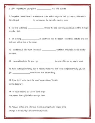 6. Don't forget to put your gloves __________________ . It is cold outside!
7. The police chased the robber down the street and through the park but they couldn't catch
him. He got _________________ by jumping on the back of a passing truck.
8. Fred told us to keep ____________________. He said the dog was very aggressive and that it might
even be rabid.
9. I am looking ______________________ an apartment near the beach. I would like a studio or a one
bedroom with a view of the ocean.
10. I can't believe how much John takes __________________ his father. They look and act exactly
the same.
11. I can mail the letter for you. I go ____________________ the post office on my way to work.
12. If you watch your money, stay in hostels, make your own food, and plan carefully, you can
get ______________________there on less than $30.00 a day.
13. If you don't understand the word "superstitious," look it
in the dictionary.
14. For legal reasons, our lawyer wants to go
the papers thoroughly before we sign them.
15. Popular protest and extensive media coverage finally helped bring
change in the country's environmental policies.
 