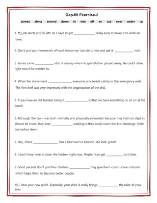 Gap-fill Exercise-2
across along around down in into off on out over under up
1. My job starts at 6:00 AM, so I have to get ________________ really early to make it to work on
time.
2. Don't put your homework off until tomorrow. Just do it now and get it _______________ with.
3. James came ______________ a lot of money when his grandfather passed away. He could retire
right now if he wanted to.
4. When the alarm went __________________, everyone proceeded calmly to the emergency exits.
The fire chief was very impressed with the organization of the drill.
5. If you have an old blanket, bring it _________________ so that we have something to sit on at the
beach.
6. Although the team was both mentally and physically exhausted because they had not slept in
almost 48 hours, they kept ________________ walking so they could reach the Eco-challenge finish
line before dawn.
7. Hey, check ___________________ Tina's new haircut. Doesn't she look great?
8. I don't have time to clean the kitchen right now. Maybe I can get _____________ to it later.
9. Good parents don't put their children _______________, they give them constructive criticism
which helps them to become better people.
10. I love your new outfit. Especially your shirt, it really brings _______________ the color of your
eyes.
 