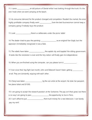 11. I came ________________ an old picture of Daniel while I was looking through the trunk. It's the
one I took when we went camping at the beach.
12. As consumer demand for the product changed and competitors flooded the market, the once
highly profitable company finally went _______________. Even the best businessman cannot keep a
company going if nobody buys the product.
13. Look ___________________, there's a rattlesnake under the picnic table!
14. The dealer tried to pass the painting ____________________ as an original Van Gogh, but the
appraiser immediately recognized it was a fake.
15. The rebels have taken ____________________ the capital city and toppled the sitting government.
It looks like the revolution is over and the tiny nation will finally gain its independence.
16. When you are finished using the computer, can you please turn it ________________.
17. Ever since their big fight last month, John and Deborah haven't been getting _____________
at all. They are constantly arguing with each other.
18. Cheryl was taken ______________________ by the con artist at the airport. He stole her passport,
her plane ticket and $1500.
19. I am going to accept the research position at the Sorbonne. The pay isn't that great, but there
is no way I am going to pass ______________________ the opportunity to live in Paris.
20. I can't afford to put _____________________ that much money for a new television. I can barely
pay my rent!
 