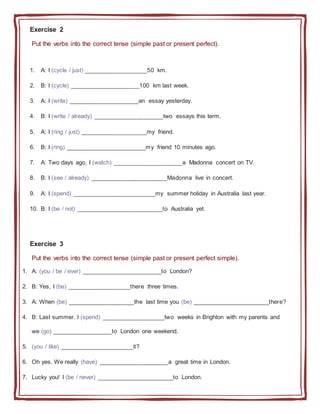 Exercise 2
Put the verbs into the correct tense (simple past or present perfect).
1. A: I (cycle / just) ___________________50 km.
2. B: I (cycle) _____________________100 km last week.
3. A: I (write) _____________________an essay yesterday.
4. B: I (write / already) _____________________two essays this term.
5. A: I (ring / just) ____________________my friend.
6. B: I (ring) ________________________my friend 10 minutes ago.
7. A: Two days ago, I (watch) _____________________a Madonna concert on TV.
8. B: I (see / already) _______________________Madonna live in concert.
9. A: I (spend) _________________________my summer holiday in Australia last year.
10. B: I (be / not) __________________________to Australia yet.
Exercise 3
Put the verbs into the correct tense (simple past or present perfect simple).
1. A: (you / be / ever) ________________________to London?
2. B: Yes, I (be) ___________________there three times.
3. A: When (be) ____________________the last time you (be) _______________________there?
4. B: Last summer. I (spend) ___________________two weeks in Brighton with my parents and
we (go) __________________to London one weekend.
5. (you / like) ______________________it?
6. Oh yes. We really (have) _____________________a great time in London.
7. Lucky you! I (be / never) _______________________to London.
 
