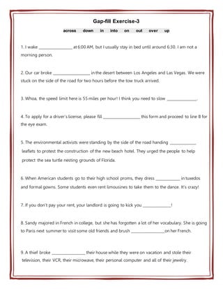 Gap-fill Exercise-3
across down in into on out over up
1. I wake __________________ at 6:00 AM, but I usually stay in bed until around 6:30. I am not a
morning person.
2. Our car broke ____________________ in the desert between Los Angeles and Las Vegas. We were
stuck on the side of the road for two hours before the tow truck arrived.
3. Whoa, the speed limit here is 55 miles per hour! I think you need to slow ________________.
4. To apply for a driver's license, please fill ____________________ this form and proceed to line B for
the eye exam.
5. The environmental activists were standing by the side of the road handing ______________
leaflets to protest the construction of the new beach hotel. They urged the people to help
protect the sea turtle nesting grounds of Florida.
6. When American students go to their high school proms, they dress _____________ in tuxedos
and formal gowns. Some students even rent limousines to take them to the dance. It's crazy!
7. If you don't pay your rent, your landlord is going to kick you _______________!
8. Sandy majored in French in college, but she has forgotten a lot of her vocabulary. She is going
to Paris next summer to visit some old friends and brush __________________on her French.
9. A thief broke __________________ their house while they were on vacation and stole their
television, their VCR, their microwave, their personal computer and all of their jewelry.
 