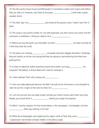 10. The old country house Susan and Bill bought in Connecticut needs some major work before
they can stay in it. However, once they fix the place _____________________, it will make a great
vacation home.
11. The other day I ran ___________________ Sam Green at the grocery store. I hadn't seen him in
years.
12. This essay is very poorly written. It's not well organized, you don't prove your point and the
conclusion is ineffective. I think you need to do it ______________________.
13. Before you buy the pants, you had better try them _____________________ to make sure they fit.
I think they look too small.
14. The police are cracking _________________ on people who park illegally downtown. Yesterday,
they put notices on all the cars saying that they are going to start enforcing the three-hour
parking limit.
15. Is there an electrical outlet anywhere around here where I can plug _______________ my
computer? My battery is almost dead and I need to recharge it.
16. I hate cooking! That's why I always eat _______________.
17. Jane was really depressed because she didn't do well on her final exams, so we decided to
take her out for a night on the town to cheer her ___________________.
18. I am not sure you two are ready to get married, you haven't known each other very long.
Maybe, you should think it ____________________ before you accept his proposal.
19. When I saw the coupons for free movie tickets in the newspaper, I immediately cut them
_________________. Who says nothing is for free?
20. While the archeologists were exploring the region north of Tikal, they came ______________
a spectacular new temple complex hidden in the dense jungle.
 