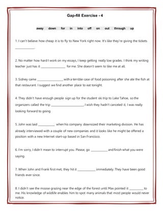 Gap-fill Exercise - 4
away down for in into off on out through up
1. I can't believe how cheap it is to fly to New York right now. It's like they're giving the tickets
______________.
2. No matter how hard I work on my essays, I keep getting really low grades. I think my writing
teacher just has it __________________ for me. She doesn't seem to like me at all.
3. Sidney came ___________________ with a terrible case of food poisoning after she ate the fish at
that restaurant. I suggest we find another place to eat tonight.
4. They didn't have enough people sign up for the student ski trip to Lake Tahoe, so the
organizers called the trip ________________________. I wish they hadn't canceled it, I was really
looking forward to going.
5. John was laid ____________ when his company downsized their marketing division. He has
already interviewed with a couple of new companies and it looks like he might be offered a
position with a new Internet start-up based in San Francisco.
6. I'm sorry, I didn't mean to interrupt you. Please, go ____________ and finish what you were
saying.
7. When John and Frank first met, they hit it _____________ immediately. They have been good
friends ever since.
8. I didn't see the moose grazing near the edge of the forest until Max pointed it __________ to
me. His knowledge of wildlife enables him to spot many animals that most people would never
notice.
 