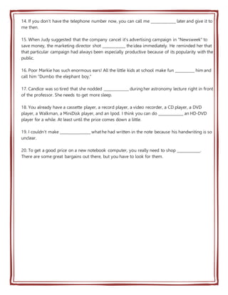 14. If you don't have the telephone number now, you can call me _____________ later and give it to
me then.
15. When Judy suggested that the company cancel it's advertising campaign in "Newsweek" to
save money, the marketing director shot ____________ the idea immediately. He reminded her that
that particular campaign had always been especially productive because of its popularity with the
public.
16. Poor Markie has such enormous ears! All the little kids at school make fun __________ him and
call him "Dumbo the elephant boy."
17. Candice was so tired that she nodded _____________ during her astronomy lecture right in front
of the professor. She needs to get more sleep.
18. You already have a cassette player, a record player, a video recorder, a CD player, a DVD
player, a Walkman, a MiniDisk player, and an Ipod. I think you can do _____________ an HD-DVD
player for a while. At least until the price comes down a little.
19. I couldn't make ________________ what he had written in the note because his handwriting is so
unclear.
20. To get a good price on a new notebook computer, you really need to shop ____________.
There are some great bargains out there, but you have to look for them.
 