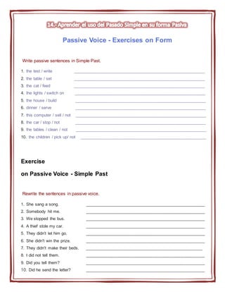 Passive Voice - Exercises on Form
Write passive sentences in Simple Past.
1. the test / write ________________________________________________________
2. the table / set ________________________________________________________
3. the cat / feed ________________________________________________________
4. the lights / switch on ________________________________________________________
5. the house / build ________________________________________________________
6. dinner / serve ________________________________________________________
7. this computer / sell / not ________________________________________________________
8. the car / stop / not ________________________________________________________
9. the tables / clean / not ________________________________________________________
10. the children / pick up/ not ______________________________________________________
Exercise
on Passive Voice - Simple Past
Rewrite the sentences in passive voice.
1. She sang a song. ___________________________________________________
2. Somebody hit me. ___________________________________________________
3. We stopped the bus. ___________________________________________________
4. A thief stole my car. ___________________________________________________
5. They didn't let him go. ___________________________________________________
6. She didn't win the prize. ___________________________________________________
7. They didn't make their beds. __________________________________________________
8. I did not tell them. ___________________________________________________
9. Did you tell them? ___________________________________________________
10. Did he send the letter? ___________________________________________________
 