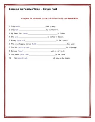 Exercise on Passive Voice – Simple Past
Complete the sentences (Active or Passive Voice). Use Simple Past.
1. They (visit) __________________________their granny.
2. We (visit) ____________________________by our teacher.
3. My friend Paul (bear) ______________________________in Dallas.
4. She (go) ______________________________to school in Boston.
5. Antony (grow up) ________________________________in the country.
6. The new shopping centre (build) _______________________________last year.
7. The film (produce / not) _____________________________________in Hollywood.
8. Barbara (know) ____________________________James very well.
9. The jewels (hide / not) ___________________________in the cellar.
10. We (spend / not) __________________________all day on the beach.
 
