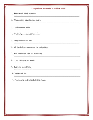 Complete the sentences in Passive Voice
1. Henry Miller wrote that book.
____________________________________________________________________
2. The president gave John an award.
______________________________________________________________________________________
3. Everyone saw them.
____________________________________________________________________
4. The firefighters saved the women.
____________________________________________________________________
5. The police brought him.
____________________________________________________________________
6. All the students understood the explanation.
____________________________________________________________________
7. Mrs. Richardson filed two complaints.
_____________________________________________________________________
8. That man stole my wallet.
_____________________________________________________________________
9. Everyone knew them.
_____________________________________________________________________
10. A snake bit him.
_____________________________________________________________________
11. Thomas and his brother built that house.
_____________________________________________________________________
 