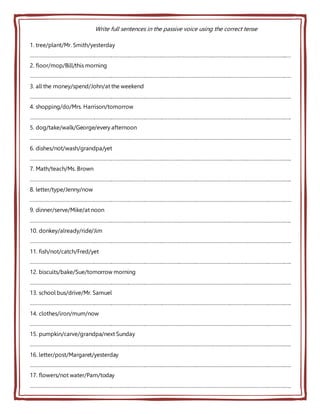 Write full sentences in the passive voice using the correct tense
1. tree/plant/Mr. Smith/yesterday
………………………………………………………………………………………………………………………………………………………………..…
2. floor/mop/Bill/this morning
…………………………………………………………………………………………………………………………………………………………………..
3. all the money/spend/John/at the weekend
…………………………………………………………………………………………………………………………………………………………………..
4. shopping/do/Mrs. Harrison/tomorrow
…………………………………………………………………………………………………………………………………………………………………..
5. dog/take/walk/George/every afternoon
…………………………………………………………………………………………………………………………………………………………………..
6. dishes/not/wash/grandpa/yet
…………………………………………………………………………………………………………………………………………………………………..
7. Math/teach/Ms. Brown
…………………………………………………………………………………………………………………………………………………………………..
8. letter/type/Jenny/now
…………………………………………………………………………………………………………………………………………………………………..
9. dinner/serve/Mike/at noon
…………………………………………………………………………………………………………………………………………………………………..
10. donkey/already/ride/Jim
…………………………………………………………………………………………………………………………………………………………………..
11. fish/not/catch/Fred/yet
…………………………………………………………………………………………………………………………………………………………………..
12. biscuits/bake/Sue/tomorrow morning
…………………………………………………………………………………………………………………………………………………………………..
13. school bus/drive/Mr. Samuel
…………………………………………………………………………………………………………………………………………………………………..
14. clothes/iron/mum/now
…………………………………………………………………………………………………………………………………………………………………..
15. pumpkin/carve/grandpa/next Sunday
…………………………………………………………………………………………………………………………………………………………………..
16. letter/post/Margaret/yesterday
…………………………………………………………………………………………………………………………………………………………………..
17. flowers/not water/Pam/today
…………………………………………………………………………………………………………………………………………………………………..
 