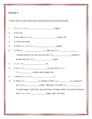 Exercise 4
Put the verbs into the correct tense (simple past or present perfect simple).
1. A: (you / try / ever) ___________________________haggis?
2. B: Oh, yes!
3. A: How often (you / eat) __________________________haggis yet?
4. B: Two times exactly.
5. A: When (you / eat / first) ________________________haggis?
6. B: That (be) ______________________in 2005. We (have) ___________________
a Scottish festival in our town and they also (sell) ___________________traditional
Scottish food. So I (buy) ___________________haggis.
7. A: (you / like) _______________________it?
8. B: It (be / not) ________________________too bad. And I (know /
not) ______________anything about haggis then.
9. A: When (you / find out)_______________________-?
10. B: When I (be) ______________in Scotland in 2007. I (go) ____________to a restaurant
and (order)________________haggis. Afterwards, the waiter (tell) ________________
me about haggis: it's the heart, liver and lungs of a sheep, boiled in the animal's stomach.
Well, I (eat / never) ________________haggis again since then.
 