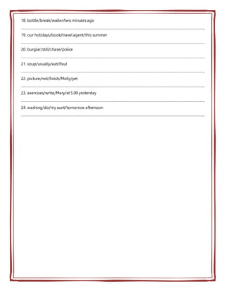 18. bottle/break/waiter/two minutes ago
…………………………………………………………………………………………………………………………………………………………………..
19. our holidays/book/travelagent/this summer
…………………………………………………………………………………………………………………………………………………………………..
20. burglar/still/chase/police
…………………………………………………………………………………………………………………………………………………………………..
21. soup/usually/eat/Paul
…………………………………………………………………………………………………………………………………………………………………..
22. picture/not/finish/Molly/yet
…………………………………………………………………………………………………………………………………………………………………..
23. exercises/write/Mary/at 5.00 yesterday
…………………………………………………………………………………………………………………………………………………………………..
24. washing/do/my aunt/tomorrow afternoon
…………………………………………………………………………………………………………………………………………………………………..
 