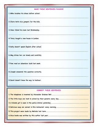 MAKE THESE SENTENCES PASSIVE
1.Mike brushes his shoes before school.
………………………………………………………………………………………………………………………………………………………………………………………….……..
2.Claire knits nice jumpers for the kids.
……………………………………………………………………………….……………………………………………………………………………………………………….……..
3.Hans tidied his room last Wednesday.
……………………………………………………………………………………………………………………………………………………………………………………….……...
4.Terry bought a new house in London.
……………………………………………………………………………………………………………………………………………………………………………………….……...
5.Kelly doesn’t speak English after school.
……………………………………………………………………………….……………………………………………………………………………………………………….……..
6.Meg drives her car slowly and carefully.
……………………………………………………………………………………………………………………………………………………………………………………….……...
7.Pam read an adventure book last week.
……………………………………………………………………………………………………………………………………………………………………………………….……...
8.Joseph answered the question correctly.
……………………………………………………………………………………………………………………………………………………………………………………….……...
9.David doesn’t know the way to harbour.
……………………………………………………………………………….……………………………………………………………………………………………………….……..
CORRECT THESE SENTENCES
1.The telephone is invented by Alexander Graham Bell………………………………………………………………….………………………
2.The little boys are took to school by their parents every day……………………………………………….………………………
3.A blonde girl is seen in the police station yesterday……………………………………………………………………….…………………
4.Delicious soup are served in this restaurant every morning…………………………………………….………………………………
5.This project were made by Melinda last term………………………………………………………………………………….………………….
6.Nice books was written by this author last year………………………………………………………………………….…………………….
 