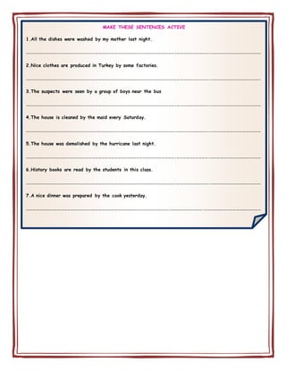 MAKE THESE SENTENCES ACTIVE
1.All the dishes were washed by my mother last night.
…………………………………………………………………………………………………………………………….………………………….…………………………………………
2.Nice clothes are produced in Turkey by some factories.
…………………………………………………………………………………………………………………………….………………………….…………………………………………
3.The suspects were seen by a group of boys near the bus
…………………………………………………………………………………………………………………………….………………………….…………………………………………
4.The house is cleaned by the maid every Saturday.
…………………………………………………………………………………………………………………………….………………………….…………………………………………
5.The house was demolished by the hurricane last night.
…………………………………………………………………………………………………………………………….………………………….…………………………………………
6.History books are read by the students in this class.
…………………………………………………………………………………………………………………………….………………………….…………………………………………
7.A nice dinner was prepared by the cook yesterday.
……………………………………………………………………………………………………………………….………………………….………………………………………………
 