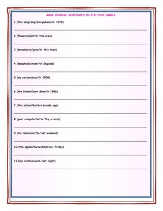 MAKE PASSIVE SENTENCES IN THE PAST SIMPLE
1.(this song/sing/everywhere/in 1970)
________________________________________________________________________________
2.(flowers/plant/in this area)
________________________________________________________________________________
3.(strawberry/grow/in this town)
________________________________________________________________________________
4.(telephone/invent/in England)
________________________________________________________________________________
5.(my car/produce/in 2008)
________________________________________________________________________________
6.(the forest/burn down/in 1986)
________________________________________________________________________________
7.(this school/build/a decade ago)
________________________________________________________________________________
8.(your computer/infect/by a virus)
________________________________________________________________________________
9.(his television/fix/last weekend)
________________________________________________________________________________
10.(the apples/harvest/before Friday)
________________________________________________________________________________
11.(my clothes/wash/last night)
________________________________________________________________________________
 