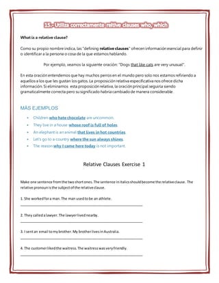 What is a relative clause?
Como su propio nombre indica, las "defining relative clauses" ofrecen información esencial para definir
o identificar a la persona o cosa de la que estamos hablando.
Por ejemplo, veamos la siguiente oración: "Dogs that like cats are very unusual".
En esta oración entendemos que hay muchos perros en el mundo pero solo nos estamos refiriendo a
aquellos a los que les gustan los gatos. La proposición relativa especificativa nos ofrece dicha
información. Si eliminamos esta proposición relativa, la oración principal seguiría siendo
gramaticalmente correcta pero su significado habría cambiadode manera considerable.
MÁS EJEMPLOS
 Children who hate chocolate are uncommon.
 They live in a house whose roof is full of holes.
 An elephant is an animal that lives in hot countries.
 Let's go to a country where the sun always shines.
 The reason why I came here today is not important.
Relative Clauses Exercise 1
Make one sentence fromthe twoshortones.The sentence initalicsshouldbecome the relativeclause. The
relative pronounisthe subjectof the relativeclause.
1. She workedfora man.The man usedtobe an athlete.
_______________________________________________________________
2. They calledalawyer.The lawyerlivednearby.
_______________________________________________________________
3. I sentan email tomybrother.My brotherlivesinAustralia.
_______________________________________________________________
4. The customerlikedthe waitress.The waitresswasveryfriendly.
_______________________________________________________________
 