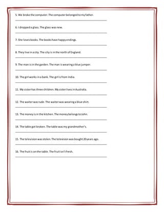5. We broke the computer.The computerbelongedtomyfather.
_______________________________________________________________
6. I droppeda glass.The glass wasnew.
_______________________________________________________________
7. She lovesbooks.The bookshave happyendings.
_______________________________________________________________
8. They live inacity.The cityis inthe north of England.
_______________________________________________________________
9. The man isin the garden.The man iswearinga blue jumper.
_______________________________________________________________
10. The girl works ina bank.The girl isfrom India.
_______________________________________________________________
11. My sisterhas three children.MysisterlivesinAustralia.
_______________________________________________________________
12. The waiterwasrude.The waiterwas wearinga blue shirt.
_______________________________________________________________
13. The moneyisin the kitchen.The moneybelongstoJohn.
_______________________________________________________________
14. The table got broken.The table wasmy grandmother’s.
_______________________________________________________________
15. The televisionwasstolen.The televisionwasbought20years ago.
_______________________________________________________________
16. The fruitis onthe table.The fruitisn’tfresh.
_______________________________________________________________
 