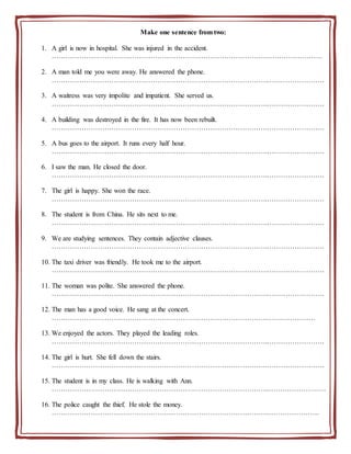 Make one sentence from two:
1. A girl is now in hospital. She was injured in the accident.
……………………………………………………………………………………………………….
2. A man told me you were away. He answered the phone.
………………………………………………………………………………….…………………….
3. A waitress was very impolite and impatient. She served us.
………………………………………………………………………………….…………………….
4. A building was destroyed in the fire. It has now been rebuilt.
………………………………………………………………………………….…………………….
5. A bus goes to the airport. It runs every half hour.
………………………………………………………………………………….…………………….
6. I saw the man. He closed the door.
………………………………………………………………………………….…………………….
7. The girl is happy. She won the race.
………………………………………………………………………………….…………………….
8. The student is from China. He sits next to me.
………………………………………………………………………………….…………………….
9. We are studying sentences. They contain adjective clauses.
………………………………………………………………………………….…………………….
10. The taxi driver was friendly. He took me to the airport.
………………………………………………………………………………….…………………….
11. The woman was polite. She answered the phone.
………………………………………………………………………………….…………………….
12. The man has a good voice. He sang at the concert.
………………………………………………………………………………….…………………
13. We enjoyed the actors. They played the leading roles.
………………………………………………………………………………….…………………….
14. The girl is hurt. She fell down the stairs.
………………………………………………………………………………….…………………….
15. The student is in my class. He is walking with Ann.
…………………………………………………………………………………..…………………….
16. The police caught the thief. He stole the money.
…………………………………………………………………………………..………………….
 