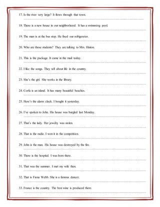 17. Is the river very large? It flows through that town.
………………………………………………………………………………….…………………
18. There is a new house in our neighborhood. It has a swimming pool.
………………………………………………………………………………………………………
19. The man is at the bus stop. He fixed our refrigerator.
………………………………………………………………………………………………………
20. Who are those students? They are talking to Mrs. Hinton.
………………………………………………………………………………………………………
21. This is the package. It came in the mail today.
………………………………………………………………………………………………………
22. I like the songs. They tell about life in the country.
………………………………………………………………………………………………………
23. She’s the girl. She works in the library.
………………………………………………………………………………………………………
24. Corfu is an island. It has many beautiful beaches.
………………………………………………………………………………………………………
25. Here’s the alarm clock. I bought it yesterday.
………………………………………………………………………………………………………
26. I’ve spoken to John. His house was burgled last Monday.
………………………………………………………………………………………………………
27. That’s the lady. Her jewelry was stolen.
………………………………………………………………………………………………………
28. That is the radio. I won it in the competition.
………………………………………………………………………………………………………
29. John is the man. His house was destroyed by the fire.
………………………………………………………………………………………………………
30. There is the hospital. I was born there.
………………………………………………………………………………………………………
31. That was the summer. I met my wife then.
………………………………………………………………………………………………………
32. That is Fiona Webb. She is a famous dancer.
………………………………………………………………………………………………………
33. France is the country. The best wine is produced there.
………………………………………………………………………………………………………
 