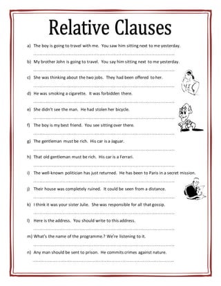 a) The boy is going to travel with me. You saw him sitting next to me yesterday.
……………………………………………………………………………….
b) My brother John is going to travel. You say him sitting next to me yesterday.
……………………………………………………………………………….
c) She was thinking about the two jobs. They had been offered to her.
……………………………………………………………………………….
d) He was smoking a cigarette. It was forbidden there.
……………………………………………………………………………….
e) She didn’t see the man. He had stolen her bicycle.
……………………………………………………………………………….
f) The boy is my best friend. You see sitting over there.
……………………………………………………………………………….
g) The gentleman must be rich. His car is a Jaguar.
……………………………………………………………………………….
h) That old gentleman must be rich. His car is a Ferrari.
……………………………………………………………………………….
i) The well-known politician has just returned. He has been to Paris in a secret mission.
……………………………………………………………………………….
j) Their house was completely ruined. It could be seen from a distance.
……………………………………………………………………………….
k) I think it was your sister Julie. She was responsible for all that gossip.
……………………………………………………………………………….
l) Here is the address. You should write to this address.
……………………………………………………………………………….
m) What’s the name of the programme.? We’re listening to it.
……………………………………………………………………………….
n) Any man should be sent to prison. He commits crimes against nature.
……………………………………………………………………………….
 