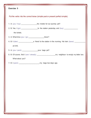 Exercise 5
Put the verbs into the correct tense (simple past or present perfect simple).
1. A: (you / buy) _________________the tickets for our journey yet?
2. B: Yes, I (go) __________________to the station yesterday and (buy) _______________
the tickets.
3. A: What time (you / go) _________________there?
4. B: I (take) ________________a friend to the station in the morning. His train (leave) ____________
at 9:45.
5. A: (you / pack) _________________your bags yet?
6. B: Of course. And I (ask / already) ____________________my neighbour to empty my letter box.
What about you?
7. B: I (pack) ______________________-my bags two days ago.
 