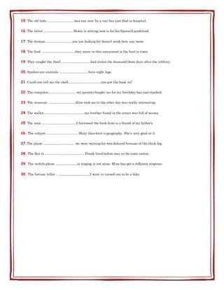 15. The old lady……………………..was run over by a van has just died in hospital.
16. The letter……………………….Helen is writing now is for his Spanish penfriend.
17. The woman ……………………you are looking for doesn’t work here any more.
18. The food ………………………….they serve in this restaurant is the best in town.
19. They caught the thief ………………………had stolen the diamond three days after the robbery.
20. Spiders are animals ………………………have eight legs.
21. Could you tell me the shelf…………………………you put the book on?
22. The computer……………………. my parents bought me for my birthday has just crashed.
23. The museum …………………….Alice took me to the other day was really interesting.
24. The wallet ……………………………….my brother found in the street was full of money.
25. The man …………………………..I borrowed the book from is a friend of my father’s.
26. The subject ……………………….. Mary likes best is geography. She’s very good at it.
27.The plane ……………………….. we were waiting for was delayed because of the thick fog.
28. The flat in ……………………………….Frank lived before was in the town centre.
29. The mobile phone ………………..is ringing is not mine. Mine has got a different ringtone.
30. The fortune teller .. ………………………..I went to turned out to be a fake.
 