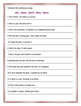 Combine the sentences using:
who, whose, which, when, where.
1.This is Peter. His father is in prison.
________________________________________________________________________
2.This is a pen. We write with it
________________________________________________________________________
3.This is the restaurant. It opened in our neighborhood last week
________________________________________________________________________
4.The men were carrying guns. They robbed the bank
________________________________________________________________________
5.I found the book. I had lost it
________________________________________________________________________
6.That’s the shop. It sells sweets
________________________________________________________________________
7.She is the girl. Her brother is an architect
________________________________________________________________________
8.Saturday was the day. We last met on Saturday
________________________________________________________________________
9.The island was very beautiful. We saw it in a magazine
________________________________________________________________________
10.I can’t remember the place. I parked my car there
________________________________________________________________________
11.A clerk is a man. He works in an office
________________________________________________________________________
12.This is the factory. It makes cars
________________________________________________________________________
13.A garden is a place. Flowers grow there
________________________________________________________________________
 