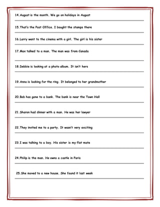 14.August is the month. We go on holidays in August
________________________________________________________________________
15.That’s the Post Office. I bought the stamps there
________________________________________________________________________
16.Larry went to the cinema with a girl. The girl is his sister
________________________________________________________________________
17.Max talked to a man. The man was from Canada
________________________________________________________________________
18.Debbie is looking at a photo album. It isn’t hers
________________________________________________________________________
19.Anna is looking for the ring. It belonged to her grandmother
________________________________________________________________________
20.Bob has gone to a bank. The bank is near the Town Hall
________________________________________________________________________
21.Sharon had dinner with a man. He was her lawyer
________________________________________________________________________
22.They invited me to a party. It wasn’t very exciting
________________________________________________________________________
23.I was talking to a boy. His sister is my flat mate
________________________________________________________________________
24.Philip is the man. He owns a castle in Paris
________________________________________________________________________
25.She moved to a new house. She found it last week
________________________________________________________________________
 