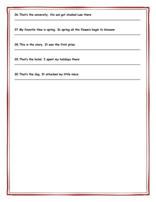 26.That’s the university. His son got studied Law there
________________________________________________________________________
27.My favorite time is spring. In spring all the flowers begin to blossom
________________________________________________________________________
28.This is the story. It won the first prize
________________________________________________________________________
29.That’s the hotel. I spent my holidays there
________________________________________________________________________
30.That’s the dog. It attacked my little niece
________________________________________________________________________
 