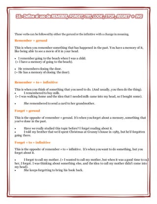 These verbs can be followed by either the gerund or the infinitive with a change in meaning.
Remember + gerund
This is when you remember something that has happened in the past. You have a memory of it,
like being able to see a movie of it in your head.
 I remember going to the beach when I was a child.
(= I have a memory of going to the beach).
 He remembers closing the door.
(= He has a memory of closing the door).
Remember + to + infinitive
This is when you think of something that you need to do. (And usually, you then do the thing).
 I remembered tobuy milk.
(= I was walking home and the idea that I needed milk came into my head, so I bought some).
 She remembered tosend a card to her grandmother.
Forget + gerund
This is the opposite of remember + gerund. It's when you forget about a memory, something that
you've done in the past.
 Have we really studied this topic before? I forget reading about it.
 I told my brother that we'd spent Christmas at Granny's house in 1985, but he'd forgotten
going there.
Forget + to + infinitive
This is the opposite of remember + to + infinitive. It's when you want to do something, but you
forget about it.
 I forgot to call my mother. (= I wanted to call my mother, but when it was a good time to call
her, I forgot. I was thinking about something else, and the idea to call my mother didn't come into
my head).
 She keeps forgetting to bring his book back.
 