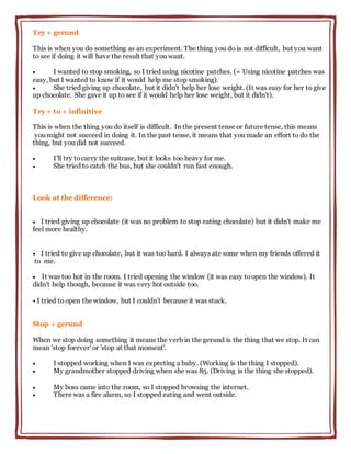 Try + gerund
This is when you do something as an experiment. The thing you do is not difficult, but you want
to see if doing it will have the result that you want.
 I wanted to stop smoking, so I tried using nicotine patches. (= Using nicotine patches was
easy, but I wanted to know if it would help me stop smoking).
 She tried giving up chocolate, but it didn't help her lose weight. (It was easy for her to give
up chocolate. She gave it up to see if it would help her lose weight, but it didn't).
Try + to + infinitive
This is when the thing you do itself is difficult. In the present tense or future tense, this means
you might not succeed in doing it. In the past tense, it means that you made an effort to do the
thing, but you did not succeed.
 I'll try tocarry the suitcase, but it looks too heavy for me.
 She tried to catch the bus, but she couldn't run fast enough.
Look at the difference:
 I tried giving up chocolate (it was no problem to stop eating chocolate) but it didn't make me
feel more healthy.
 I tried to give up chocolate, but it was too hard. I always ate some when my friends offered it
to me.
 It was too hot in the room. I tried opening the window (it was easy toopen the window). It
didn't help though, because it was very hot outside too.
• I tried to open the window, but I couldn't because it was stuck.
Stop + gerund
When we stop doing something it means the verb in the gerund is the thing that we stop. It can
mean 'stop forever' or 'stop at that moment'.
 I stopped working when I was expecting a baby. (Working is the thing I stopped).
 My grandmother stopped driving when she was 85. (Driving is the thing she stopped).
 My boss came into the room, so I stopped browsing the internet.
 There was a fire alarm, so I stopped eating and went outside.
 