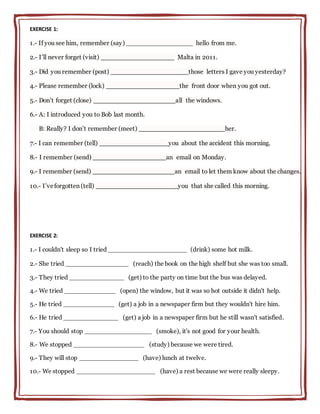 EXERCISE 1:
1.- If you see him, remember (say) _________________ hello from me.
2.- I’ll never forget (visit) _________________ Malta in 2011.
3.- Did you remember (post) __________________those letters I gave you yesterday?
4.- Please remember (lock) _________________the front door when you got out.
5.- Don’t forget (close) ___________________all the windows.
6.- A: I introduced you to Bob last month.
B: Really? I don’t remember (meet) ____________________her.
7.- I can remember (tell) ________________you about the accident this morning.
8.- I remember (send) _________________an email on Monday.
9.- I remember (send) ___________________an email to let them know about the changes.
10.- I’veforgotten (tell) ___________________you that she called this morning.
EXERCISE 2:
1.- I couldn't sleep so I tried ____________________ (drink) some hot milk.
2.- She tried ________________ (reach) the book on the high shelf but she was too small.
3.- They tried ______________ (get) to the party on time but the bus was delayed.
4.- We tried _____________ (open) the window, but it was so hot outside it didn't help.
5.- He tried _____________ (get) a job in a newspaper firm but they wouldn't hire him.
6.- He tried ______________ (get) a job in a newspaper firm but he still wasn't satisfied.
7.- You should stop _________________ (smoke), it's not good for your health.
8.- We stopped __________________ (study) because we were tired.
9.- They will stop _______________ (have) lunch at twelve.
10.- We stopped ____________________ (have) a rest because we were really sleepy.
 