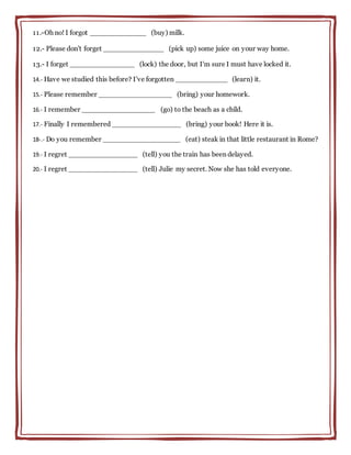 11.-Oh no! I forgot _____________ (buy) milk.
12.- Please don't forget ______________ (pick up) some juice on your way home.
13.- I forget _______________ (lock) the door, but I'm sure I must have locked it.
14.- Have we studied this before? I've forgotten ____________ (learn) it.
15.- Please remember _________________ (bring) your homework.
16.- I remember _________________ (go) to the beach as a child.
17.- Finally I remembered ________________ (bring) your book! Here it is.
18-.- Do you remember __________________ (eat) steak in that little restaurant in Rome?
19.- I regret ________________ (tell) you the train has been delayed.
20.- I regret ________________ (tell) Julie my secret. Now she has told everyone.
 