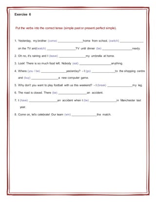 Exercise 6
Put the verbs into the correct tense (simple past or present perfect simple).
1. Yesterday, my brother (come) ________________home from school, (switch) _______________
on the TV and(watch) __________________TV until dinner (be) ___________________ready.
2. Oh no, it's raining and I (leave) _________________my umbrella at home.
3. Look! There is so much food left. Nobody (eat) ____________________anything.
4. Where (you / be) ________________yesterday? - I (go) _______________to the shopping centre
and (buy) _________________a new computer game.
5. Why don't you want to play football with us this weekend? - I (break) ________________my leg.
6. The road is closed. There (be) __________________an accident.
7. I (have) __________________an accident when I (be) _________________in Manchester last
year.
8. Come on, let's celebrate! Our team (win) ________________the match.
 