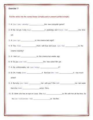 Exercise 7
Put the verbs into the correct tense (simple past or present perfect simple).
1. A: (you / play / already) ________________the new computer game?
2. B: No, not yet. I only (buy) ______________it yesterday and I (have / not) ___________the time
yet.
3. A: (you / go) _______________to the cinema last night?
4. B: Yes. I (be) ________________there with Sue and Louis. (you / be) ______________to the
cinema recently?
5. A: I last (go) _________________to the cinema two weeks ago.
6. B: So you (see / not) _________________the new action film yet.
7. A: No, unfortunately not. (you / enjoy) ___________________it?
8. B: Oh, I really (love) ________________it. But Sue (like / not) _______________it - too much
action!
9. A: But why (you / take) _____________her with you? She (tell) ________________me last week
that she (hate) __________________action films.
10. B: I think she has an eye on Louis. She (try) _________________to flirt with him all the time. So
he (can / concentrate / not) __________________on the film.
 